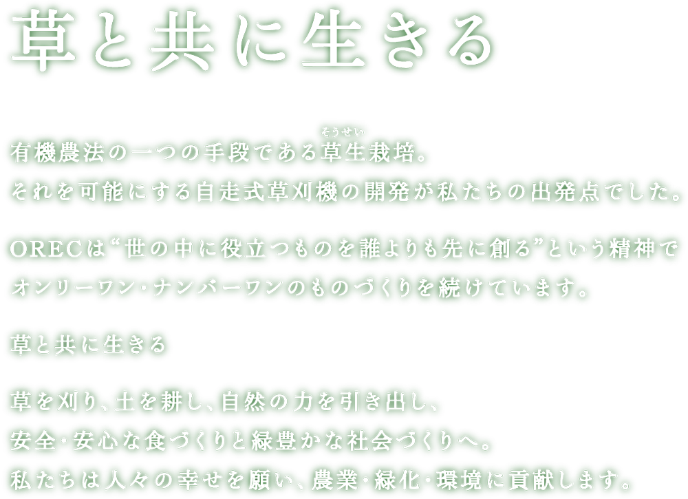 「草と共に生きる」。有機農法の一つである草生栽培。それを可能にする自走式草刈機の開発が私たちの出発点でした。ORECは“世の中に役立つものを誰よりも先に創る” という精神でオンリーワン・ナンバーワンのものづくりを続けています。草と共に生きる。草を刈り、土を耕し、自然の力を引き出し、安全・安心な食づくりと緑豊かな社会づくりへ。私たちは人々の幸せを願い、農業と緑化の発展に貢献します。
